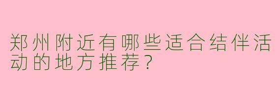 郑州附近有哪些适合结伴活动的地方推荐？