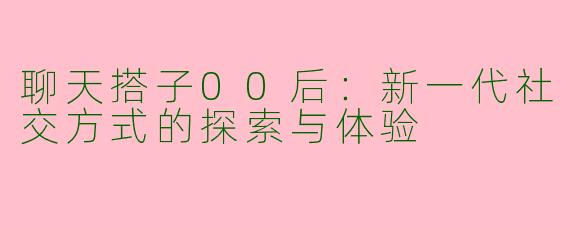 聊天搭子00后：新一代社交方式的探索与体验