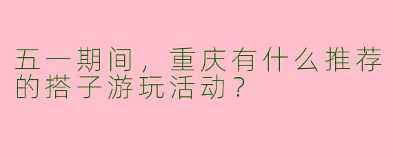 五一期间，重庆有什么推荐的搭子游玩活动？