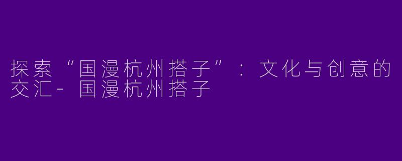 探索“国漫杭州搭子”：文化与创意的交汇-国漫杭州搭子