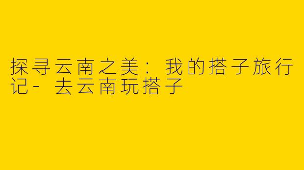 探寻云南之美：我的搭子旅行记-去云南玩搭子