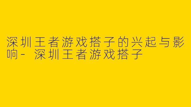 深圳王者游戏搭子的兴起与影响-深圳王者游戏搭子