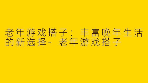 老年游戏搭子：丰富晚年生活的新选择-老年游戏搭子