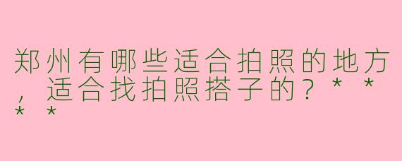 郑州有哪些适合拍照的地方,适合找拍照搭子的?****