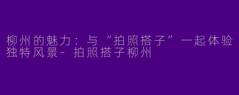 柳州的魅力：与“拍照搭子”一起体验独特风景-拍照搭子柳州