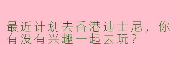 最近计划去香港迪士尼，你有没有兴趣一起去玩？