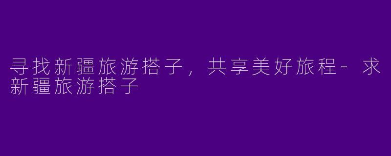 寻找新疆旅游搭子，共享美好旅程-求新疆旅游搭子