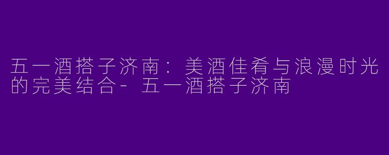 五一酒搭子济南：美酒佳肴与浪漫时光的完美结合-五一酒搭子济南