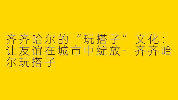 齐齐哈尔的“玩搭子”文化：让友谊在城市中绽放-齐齐哈尔玩搭子