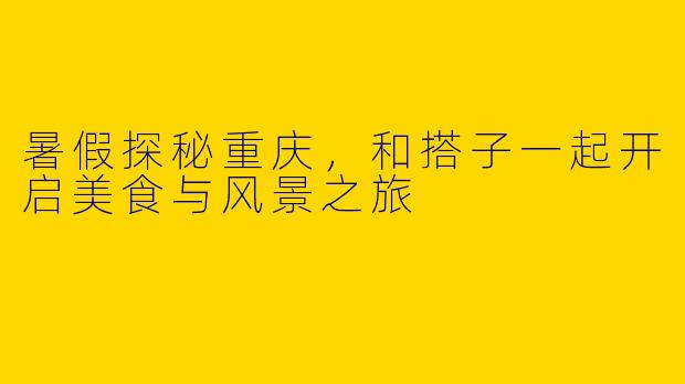暑假探秘重庆，和搭子一起开启美食与风景之旅