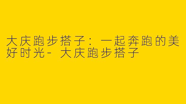 大庆跑步搭子：一起奔跑的美好时光-大庆跑步搭子