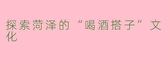 探索菏泽的“喝酒搭子”文化