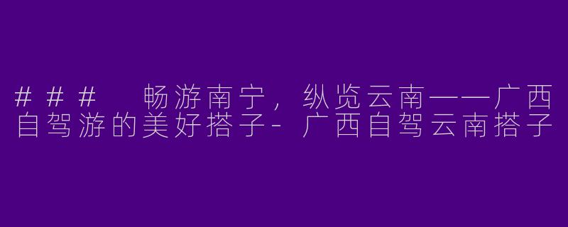 ### 畅游南宁，纵览云南——广西自驾游的美好搭子-广西自驾云南搭子