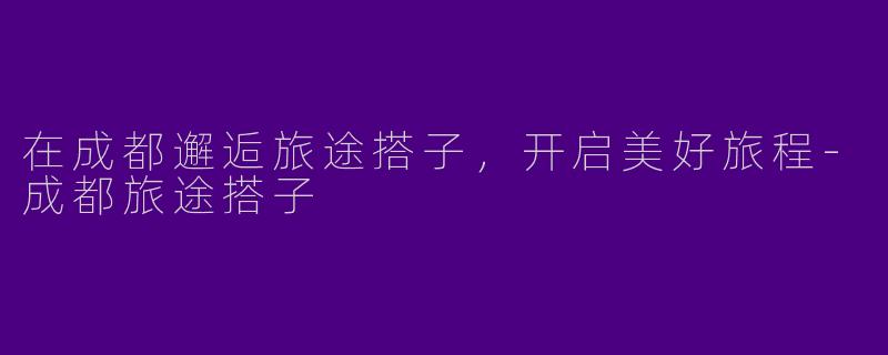 在成都邂逅旅途搭子，开启美好旅程-成都旅途搭子