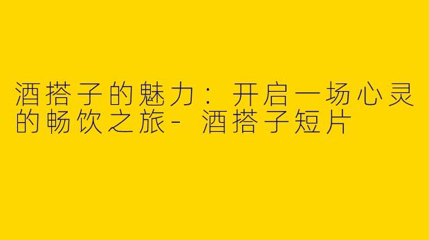 酒搭子的魅力：开启一场心灵的畅饮之旅-酒搭子短片