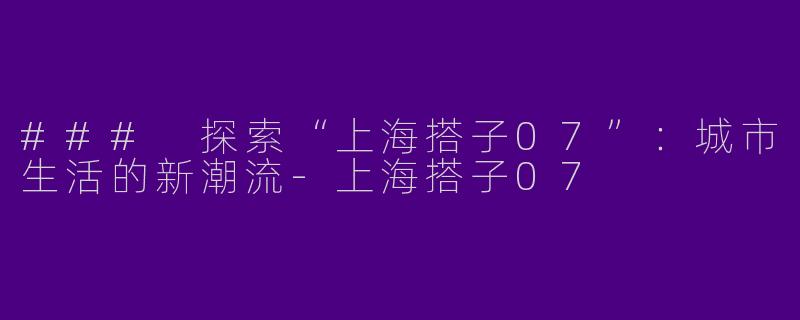 ### 探索“上海搭子07”：城市生活的新潮流