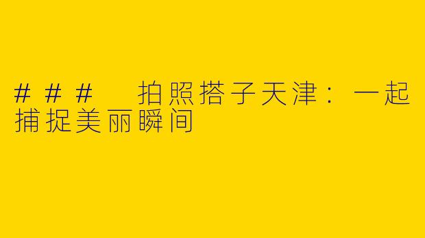 ### 拍照搭子天津:一起捕捉美丽瞬间