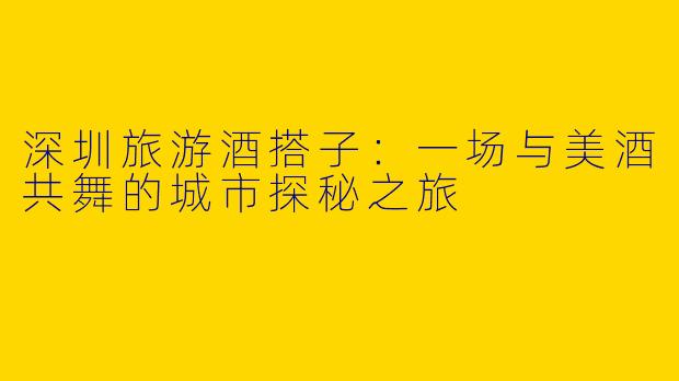 深圳旅游酒搭子:一场与美酒共舞的城市探秘之旅