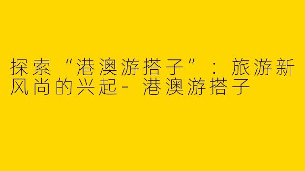 探索“港澳游搭子”:旅游新风尚的兴起