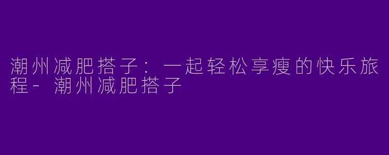 潮州减肥搭子:一起轻松享瘦的快乐旅程