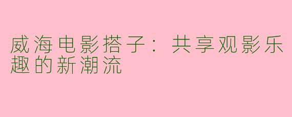威海电影搭子：共享观影乐趣的新潮流
