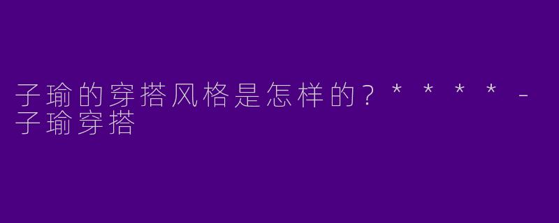子瑜的穿搭风格是怎样的？****