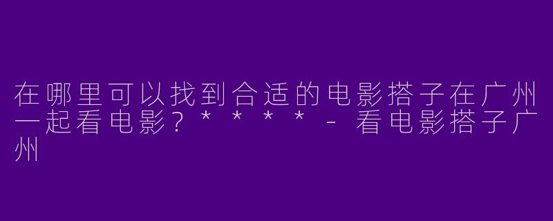 在哪里可以找到合适的电影搭子在广州一起看电影？****-看电影搭子广州