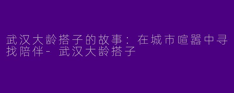武汉大龄搭子的故事：在城市喧嚣中寻找陪伴