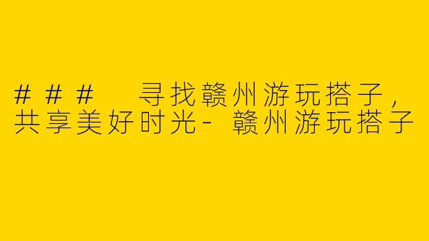 ### 寻找赣州游玩搭子，共享美好时光-赣州游玩搭子