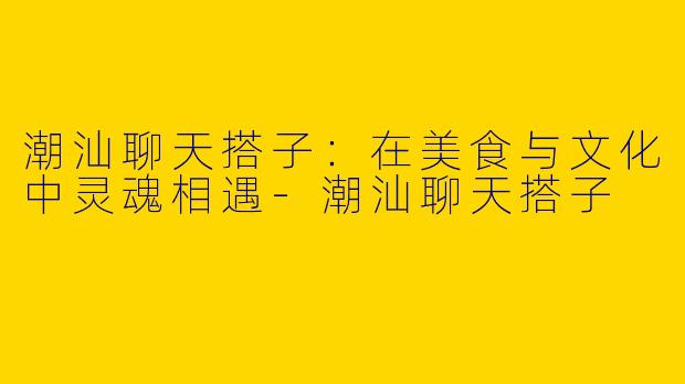 潮汕聊天搭子：在美食与文化中灵魂相遇-潮汕聊天搭子