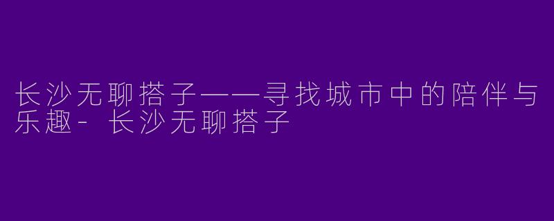 长沙无聊搭子——寻找城市中的陪伴与乐趣