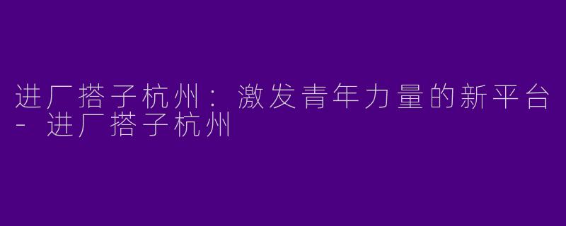 进厂搭子杭州：激发青年力量的新平台