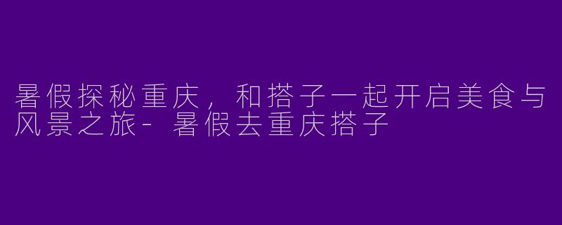 暑假探秘重庆,和搭子一起开启美食与风景之旅