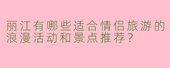丽江有哪些适合情侣旅游的浪漫活动和景点推荐？