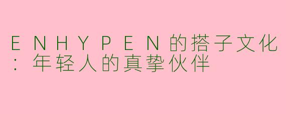 ENHYPEN的搭子文化:年轻人的真挚伙伴