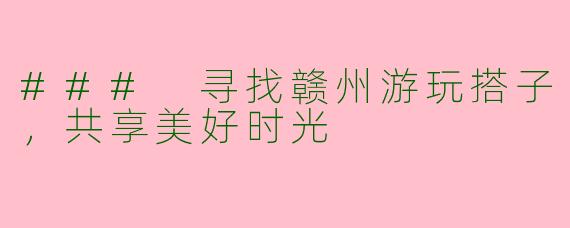 ### 寻找赣州游玩搭子，共享美好时光