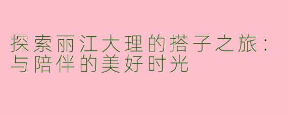 探索丽江大理的搭子之旅：与陪伴的美好时光
