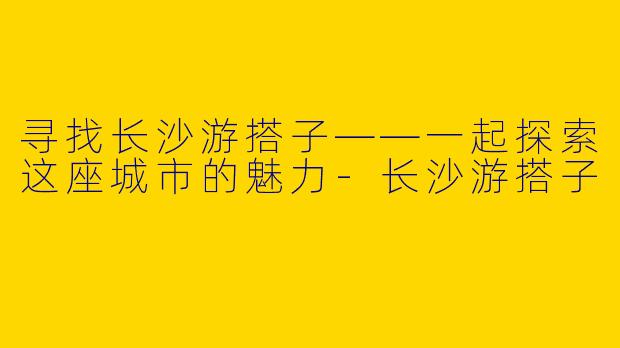 寻找长沙游搭子——一起探索这座城市的魅力-长沙游搭子