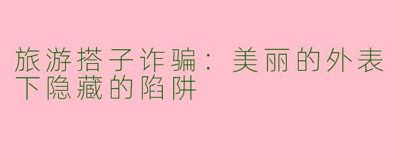 旅游搭子诈骗：美丽的外表下隐藏的陷阱