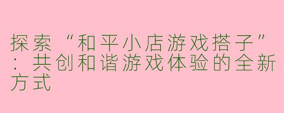 探索“和平小店游戏搭子”:共创和谐游戏体验的全新方式