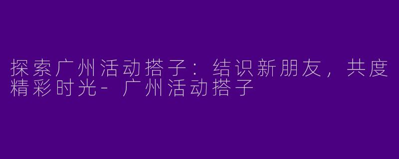 探索广州活动搭子：结识新朋友，共度精彩时光-广州活动搭子