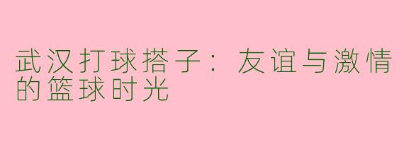 武汉打球搭子：友谊与激情的篮球时光