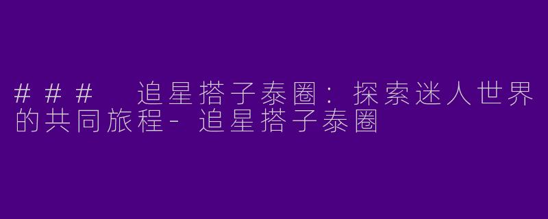 ### 追星搭子泰圈：探索迷人世界的共同旅程-追星搭子泰圈