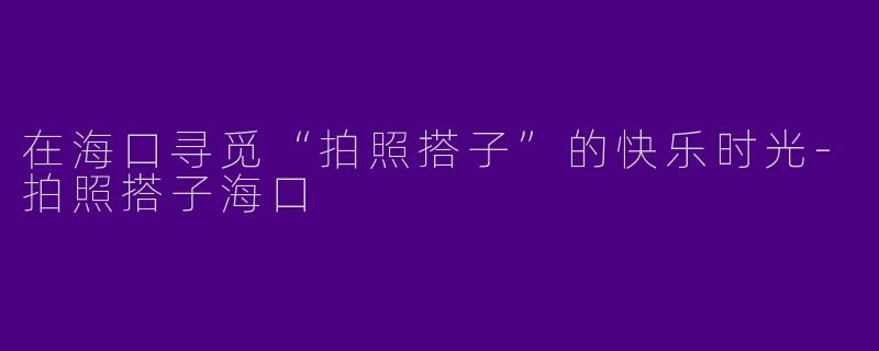在海口寻觅“拍照搭子”的快乐时光