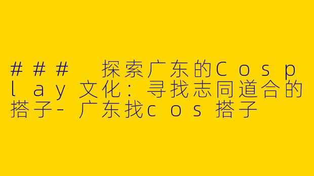 ### 探索广东的Cosplay文化：寻找志同道合的搭子-广东找cos搭子