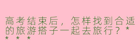 高考结束后，怎样找到合适的旅游搭子一起去旅行？****