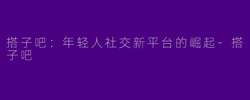 搭子吧：年轻人社交新平台的崛起-搭子吧