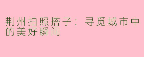 荆州拍照搭子：寻觅城市中的美好瞬间
