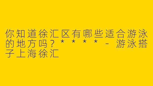 你知道徐汇区有哪些适合游泳的地方吗？****-游泳搭子上海徐汇