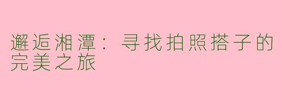 邂逅湘潭：寻找拍照搭子的完美之旅